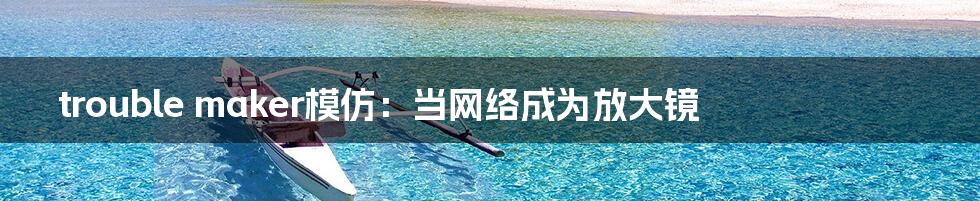trouble maker模仿:当网络成为放大镜