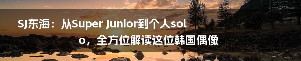 SJ东海:从Super Junior到个人solo,全方位解读这位韩国偶像
