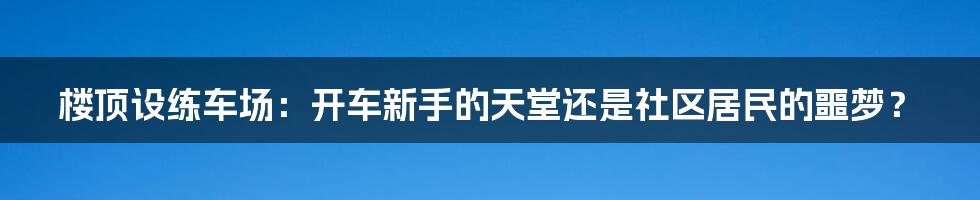 楼顶设练车场:开车新手的天堂还是社区居民的噩梦?