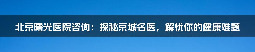 北京曙光医院咨询：探秘京城名医，解忧你的健康难题