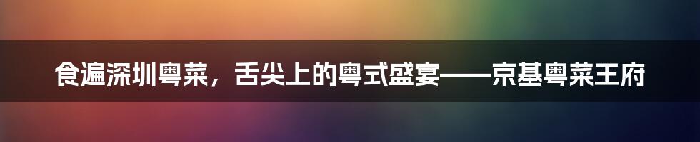 食遍深圳粤菜,舌尖上的粤式盛宴——京基粤菜王府