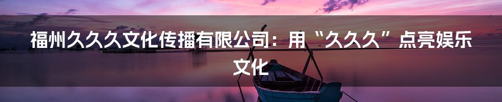福州久久久文化传播有限公司：用“久久久”点亮娱乐文化