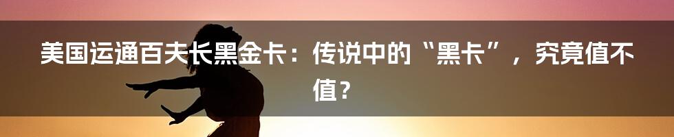 美国运通百夫长黑金卡:传说中的“黑卡”,究竟值不值?