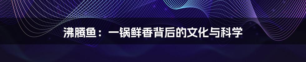 沸腾鱼:一锅鲜香背后的文化与科学