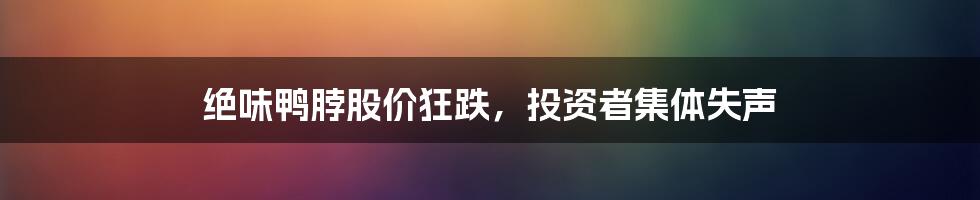 绝味鸭脖股价狂跌，投资者集体失声
