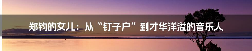 郑钧的女儿:从“钉子户”到才华洋溢的音乐人