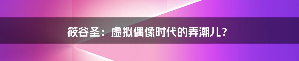 筱谷圣:虚拟偶像时代的弄潮儿?