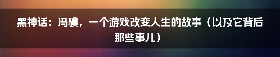 黑神话：冯骥，一个游戏改变人生的故事（以及它背后那些事儿）