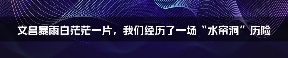 文昌暴雨白茫茫一片，我们经历了一场“水帘洞”历险