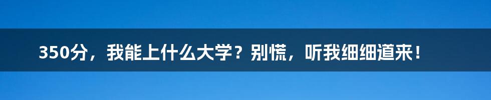 350分,我能上什么大学?别慌,听我细细道来!