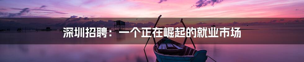 深圳招聘:一个正在崛起的就业市场