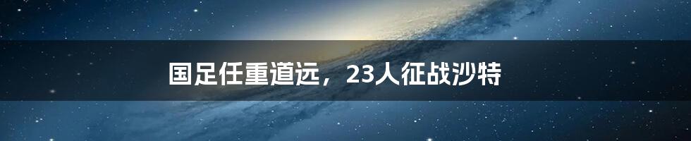 国足任重道远,23人征战沙特