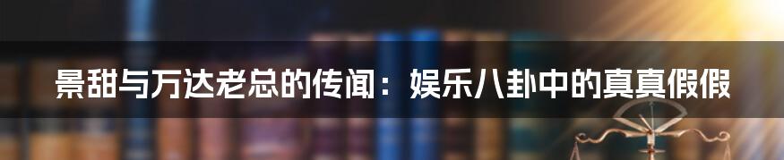 景甜与万达老总的传闻:娱乐八卦中的真真假假
