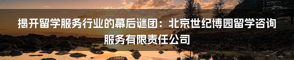 揭开留学服务行业的幕后谜团:北京世纪博园留学咨询服务有限责任公司