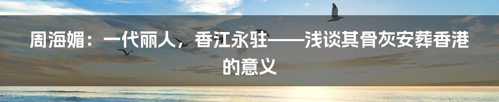 周海媚:一代丽人,香江永驻——浅谈其骨灰安葬香港的意义