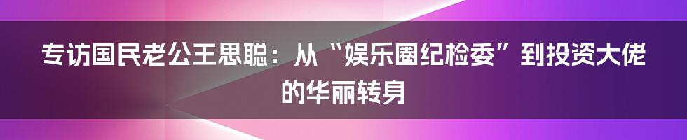 专访国民老公王思聪：从“娱乐圈纪检委”到投资大佬的华丽转身