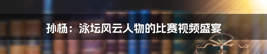 孙杨:泳坛风云人物的比赛视频盛宴