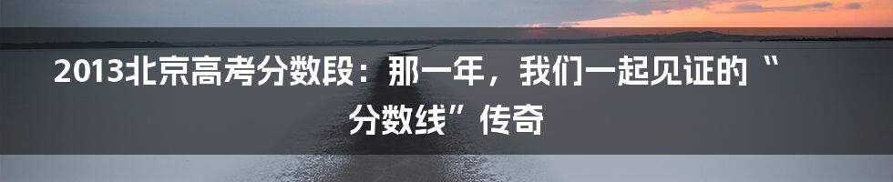 2013北京高考分数段:那一年,我们一起见证的“分数线”传奇