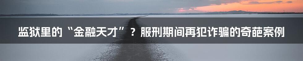 监狱里的“金融天才”?服刑期间再犯诈骗的奇葩案例