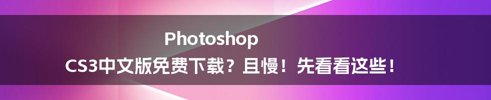 Photoshop CS3中文版免费下载？且慢！先看看这些！