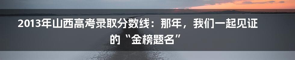 2013年山西高考录取分数线:那年,我们一起见证的“金榜题名”
