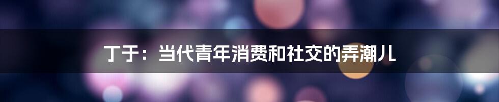 丁于：当代青年消费和社交的弄潮儿