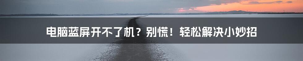 电脑蓝屏开不了机?别慌!轻松解决小妙招