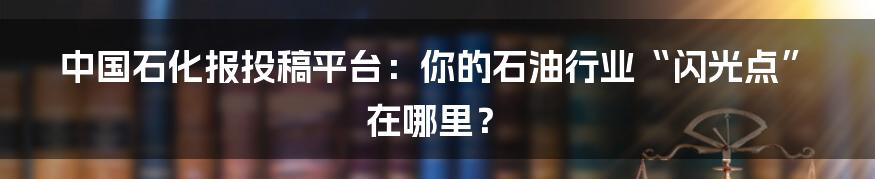 中国石化报投稿平台:你的石油行业“闪光点”在哪里?