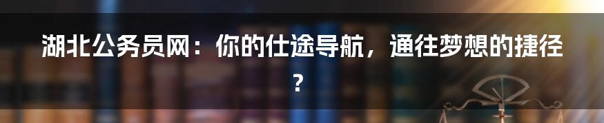 湖北公务员网:你的仕途导航,通往梦想的捷径?