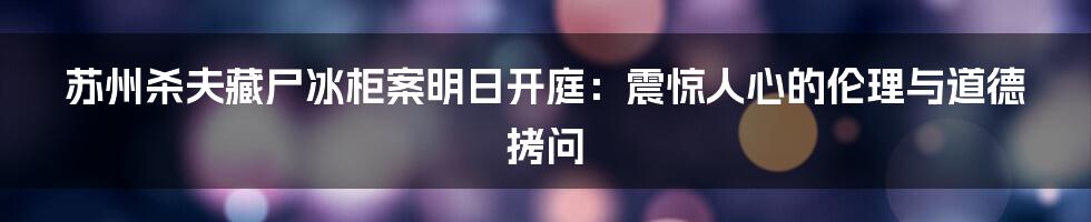苏州杀夫藏尸冰柜案明日开庭：震惊人心的伦理与道德拷问