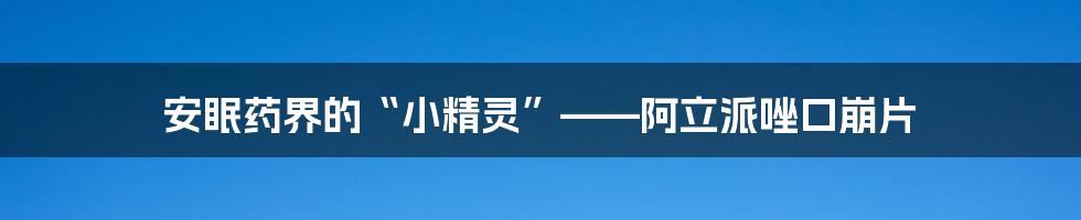 安眠药界的“小精灵”——阿立派唑口崩片
