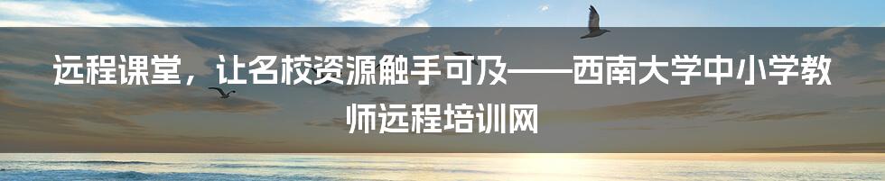 远程课堂，让名校资源触手可及——西南大学中小学教师远程培训网
