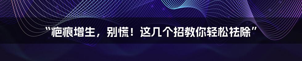 “疤痕增生,别慌!这几个招教你轻松祛除”
