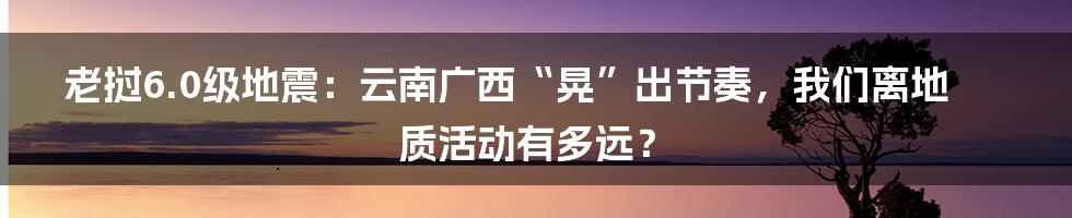 老挝6.0级地震:云南广西“晃”出节奏,我们离地质活动有多远?