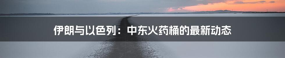 伊朗与以色列:中东火药桶的最新动态