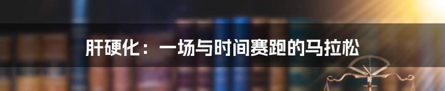 肝硬化:一场与时间赛跑的马拉松