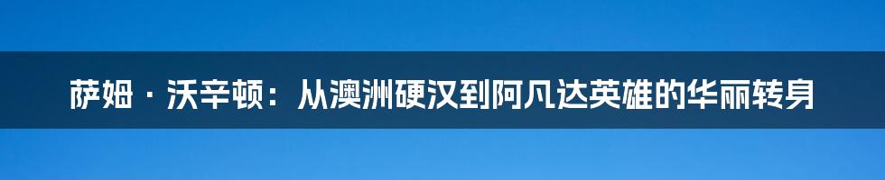 萨姆·沃辛顿:从澳洲硬汉到阿凡达英雄的华丽转身