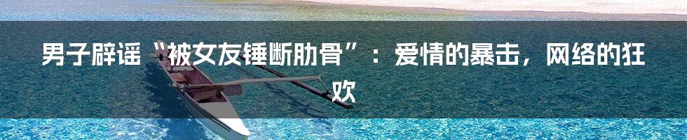 男子辟谣“被女友锤断肋骨”:爱情的暴击,网络的狂欢