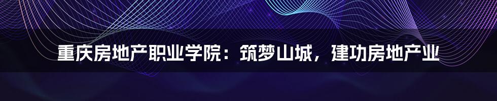 重庆房地产职业学院:筑梦山城,建功房地产业