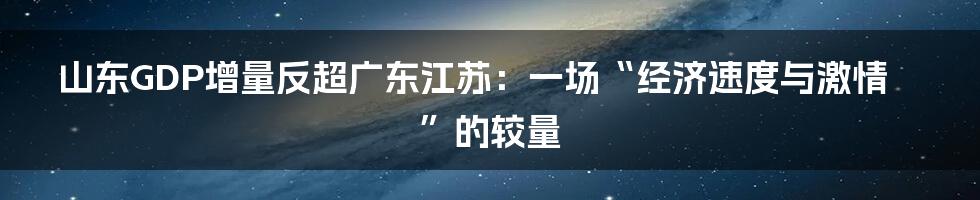 山东GDP增量反超广东江苏:一场“经济速度与激情”的较量