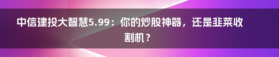 中信建投大智慧5.99:你的炒股神器,还是韭菜收割机?
