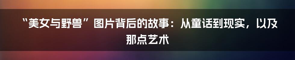 “美女与野兽”图片背后的故事:从童话到现实,以及那点艺术