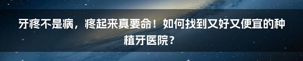 牙疼不是病,疼起来真要命!如何找到又好又便宜的种植牙医院?
