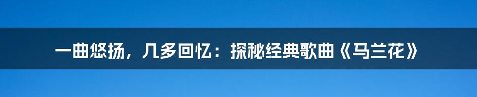 一曲悠扬,几多回忆:探秘经典歌曲《马兰花》
