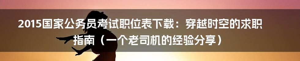 2015国家公务员考试职位表下载:穿越时空的求职指南(一个老司机的经验分享)