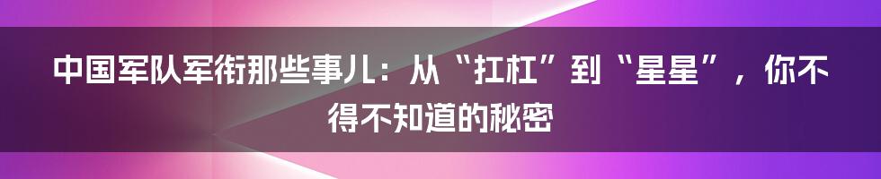 中国军队军衔那些事儿:从“扛杠”到“星星”,你不得不知道的秘密