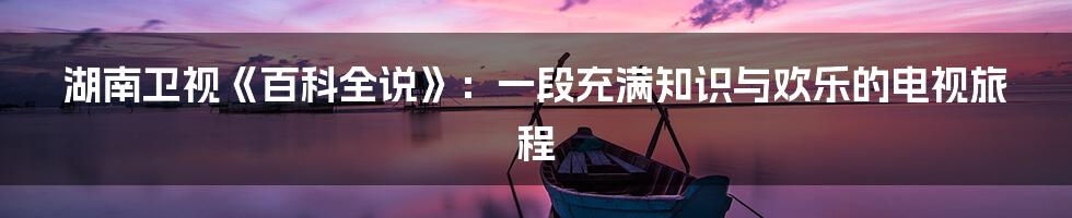 湖南卫视《百科全说》:一段充满知识与欢乐的电视旅程