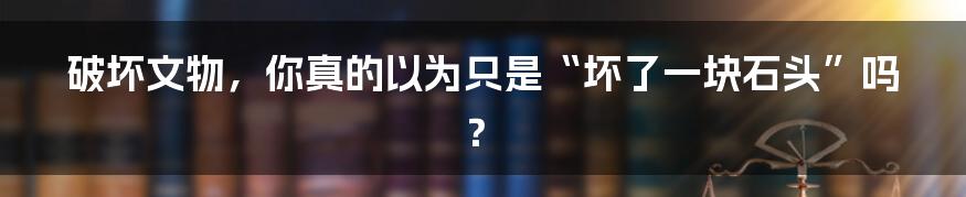 破坏文物，你真的以为只是“坏了一块石头”吗？