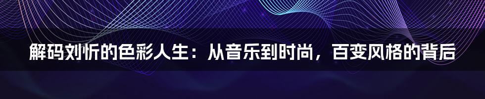 解码刘忻的色彩人生:从音乐到时尚,百变风格的背后