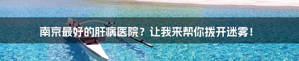 南京最好的肝病医院?让我来帮你拨开迷雾!